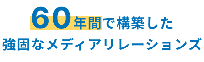 60年間で構築した 強固なメディアリレーションズ